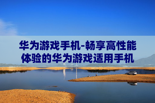 华为游戏手机-畅享高性能体验的华为游戏适用手机