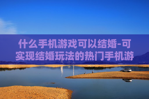 什么手机游戏可以结婚-可实现结婚玩法的热门手机游戏推荐