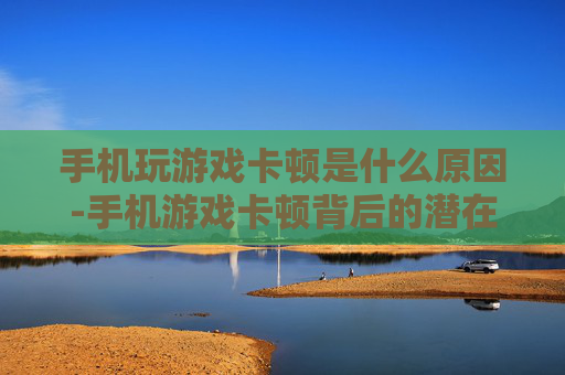 手机玩游戏卡顿是什么原因-手机游戏卡顿背后的潜在因素剖析