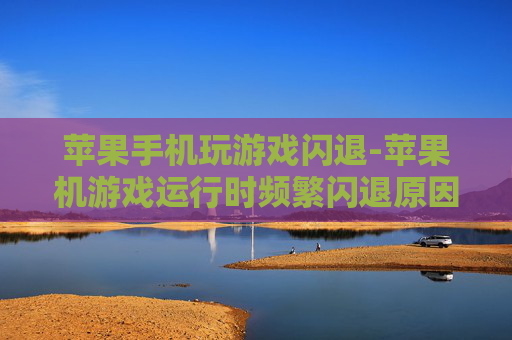 苹果手机玩游戏闪退-苹果机游戏运行时频繁闪退原因揭秘