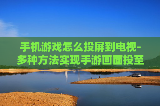 手机游戏怎么投屏到电视-多种方法实现手游画面投至电视屏幕
