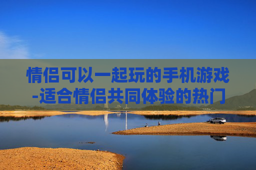 情侣可以一起玩的手机游戏-适合情侣共同体验的热门手机游戏类型