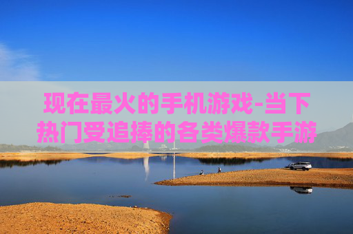 现在最火的手机游戏-当下热门受追捧的各类爆款手游