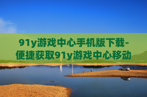 91y游戏中心手机版下载-便捷获取91y游戏中心移动版本途径