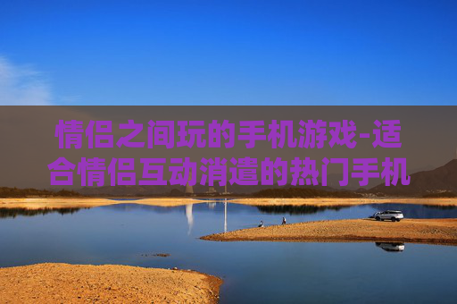 情侣之间玩的手机游戏-适合情侣互动消遣的热门手机游戏