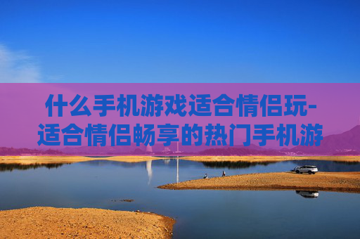 什么手机游戏适合情侣玩-适合情侣畅享的热门手机游戏推荐