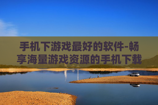 手机下游戏最好的软件-畅享海量游戏资源的手机下载神器