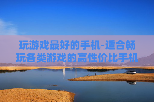 玩游戏最好的手机-适合畅玩各类游戏的高性价比手机之选