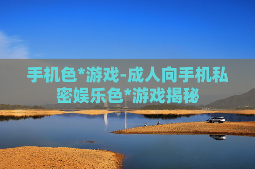 手机色*游戏-成人向手机私密娱乐色*游戏揭秘