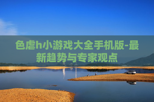 色虐h小游戏大全手机版-最新趋势与专家观点 色虐h小游戏大全手机版-最新趋势与专家观点