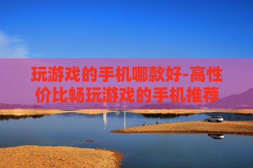 玩游戏的手机哪款好-高性价比畅玩游戏的手机推荐