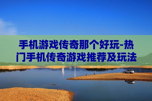 手机游戏传奇那个好玩-热门手机传奇游戏推荐及玩法评测