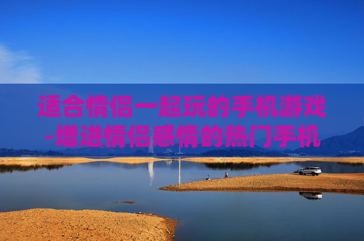 适合情侣一起玩的手机游戏-增进情侣感情的热门手机互动游戏