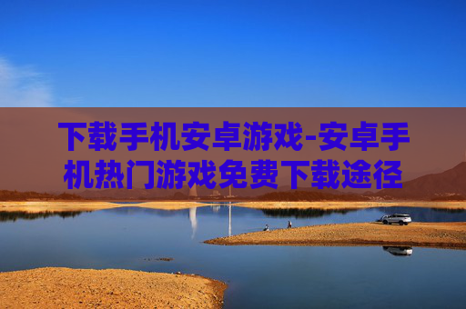 下载手机安卓游戏-安卓手机热门游戏免费下载途径