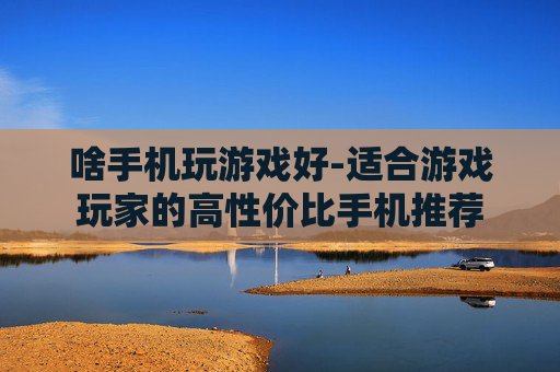 啥手机玩游戏好-适合游戏玩家的高性价比手机推荐