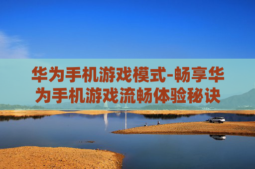 华为手机游戏模式-畅享华为手机游戏流畅体验秘诀
