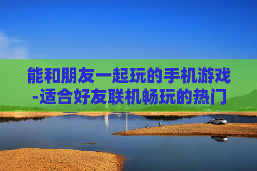 能和朋友一起玩的手机游戏-适合好友联机畅玩的热门手机游戏