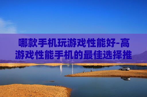 哪款手机玩游戏性能好-高游戏性能手机的最佳选择推荐 哪款手机玩游戏性能好-高游戏性能手机的最佳选择推荐