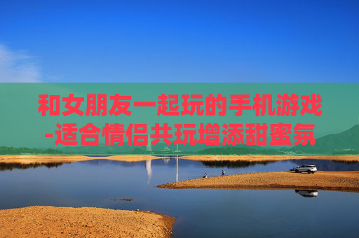 和女朋友一起玩的手机游戏-适合情侣共玩增添甜蜜氛围的手游