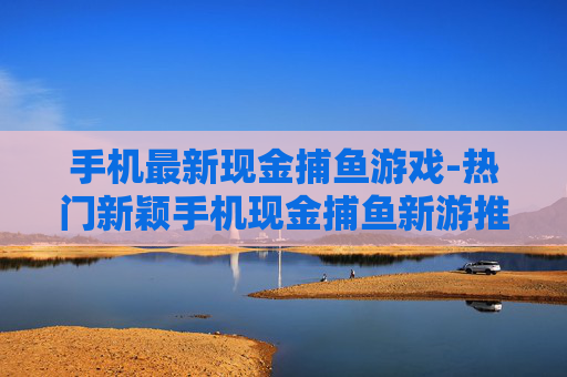 手机最新现金捕鱼游戏-热门新颖手机现金捕鱼新游推荐