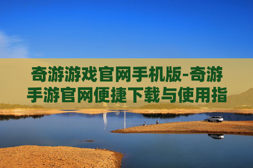 奇游游戏官网手机版-奇游手游官网便捷下载与使用指南