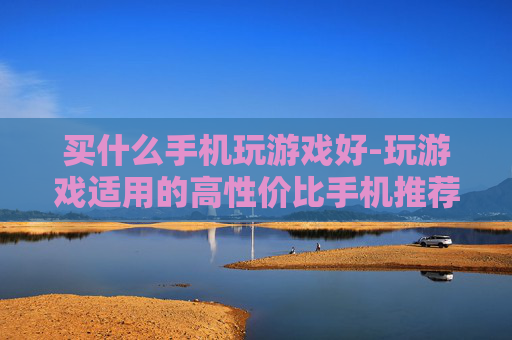 买什么手机玩游戏好-玩游戏适用的高性价比手机推荐
