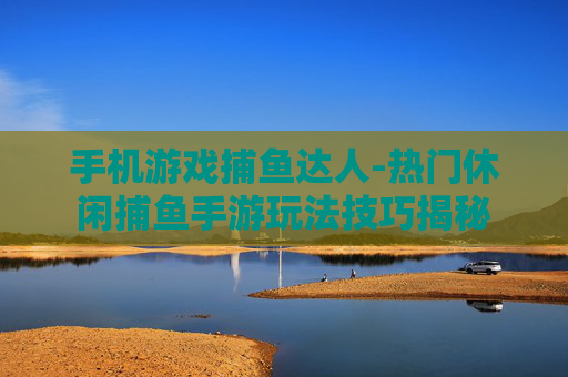 手机游戏捕鱼达人-热门休闲捕鱼手游玩法技巧揭秘