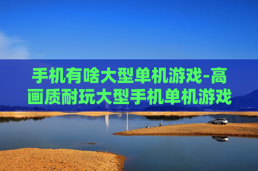 手机有啥大型单机游戏-高画质耐玩大型手机单机游戏推荐