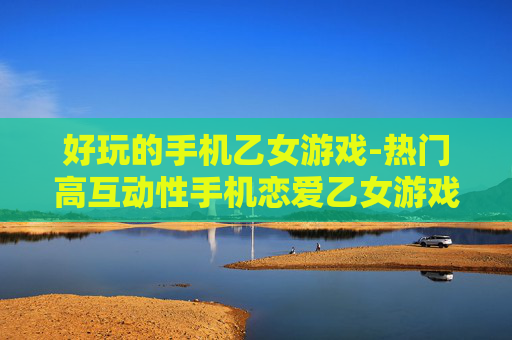 好玩的手机乙女游戏-热门高互动性手机恋爱乙女游戏推荐 好玩的手机乙女游戏-热门高互动性手机恋爱乙女游戏推荐