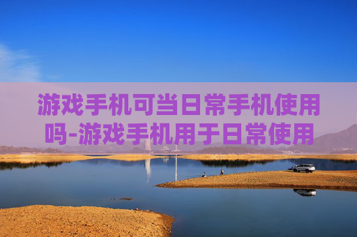 游戏手机可当日常手机使用吗-游戏手机用于日常使用的可行性分析