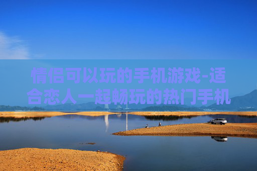 情侣可以玩的手机游戏-适合恋人一起畅玩的热门手机游戏
