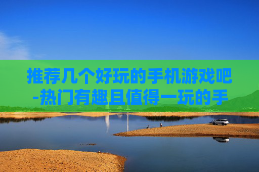 推荐几个好玩的手机游戏吧-热门有趣且值得一玩的手机游戏推荐