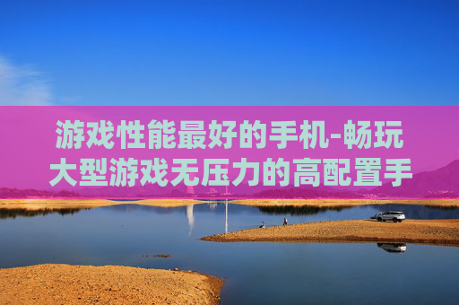 游戏性能最好的手机-畅玩大型游戏无压力的高配置手机