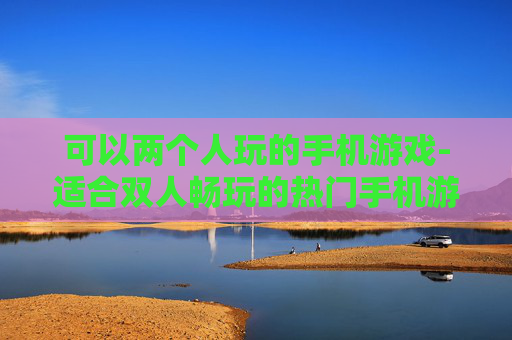 可以两个人玩的手机游戏-适合双人畅玩的热门手机游戏推荐