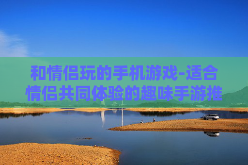 和情侣玩的手机游戏-适合情侣共同体验的趣味手游推荐