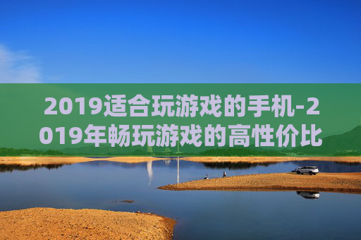 2019适合玩游戏的手机-2019年畅玩游戏的高性价比手机推荐