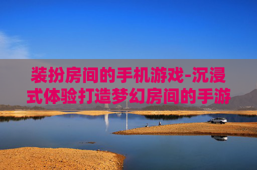 装扮房间的手机游戏-沉浸式体验打造梦幻房间的手游