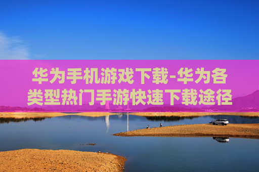 华为手机游戏下载-华为各类型热门手游快速下载途径
