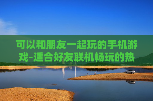 可以和朋友一起玩的手机游戏-适合好友联机畅玩的热门手机游戏