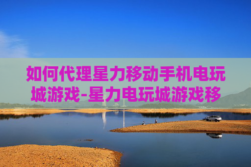如何代理星力移动手机电玩城游戏-星力电玩城游戏移动端代理详细攻略