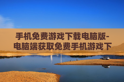 手机免费游戏下载电脑版-电脑端获取免费手机游戏下载途径