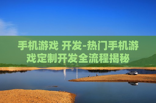 手机游戏 开发-热门手机游戏定制开发全流程揭秘