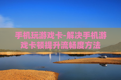 手机玩游戏卡-解决手机游戏卡顿提升流畅度方法