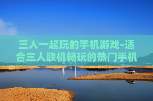 三人一起玩的手机游戏-适合三人联机畅玩的热门手机游戏