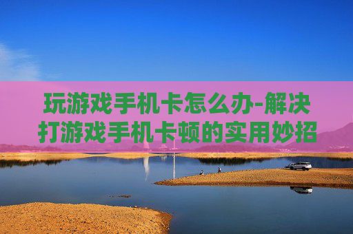 玩游戏手机卡怎么办-解决打游戏手机卡顿的实用妙招