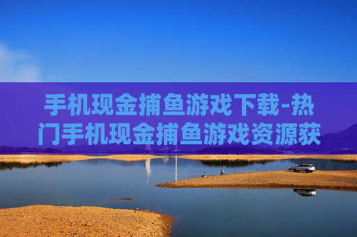 手机现金捕鱼游戏下载-热门手机现金捕鱼游戏资源获取途径