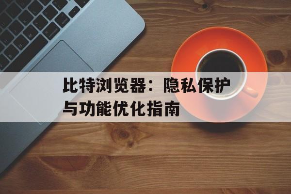 比特浏览器：隐私保护与功能优化指南